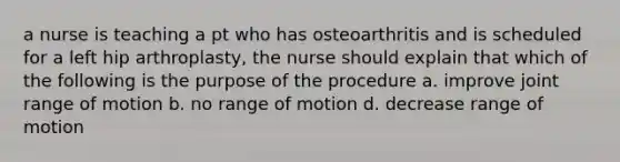 a nurse is teaching a pt who has osteoarthritis and is scheduled for a left hip arthroplasty, the nurse should explain that which of the following is the purpose of the procedure a. improve joint range of motion b. no range of motion d. decrease range of motion