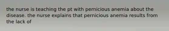 the nurse is teaching the pt with pernicious anemia about the disease. the nurse explains that pernicious anemia results from the lack of