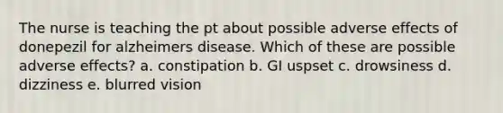 The nurse is teaching the pt about possible adverse effects of donepezil for alzheimers disease. Which of these are possible adverse effects? a. constipation b. GI uspset c. drowsiness d. dizziness e. blurred vision