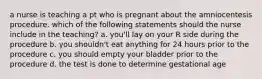 a nurse is teaching a pt who is pregnant about the amniocentesis procedure. which of the following statements should the nurse include in the teaching? a. you'll lay on your R side during the procedure b. you shouldn't eat anything for 24 hours prior to the procedure c. you should empty your bladder prior to the procedure d. the test is done to determine gestational age