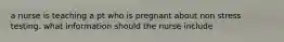 a nurse is teaching a pt who is pregnant about non stress testing. what information should the nurse include