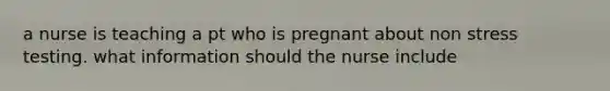 a nurse is teaching a pt who is pregnant about non stress testing. what information should the nurse include