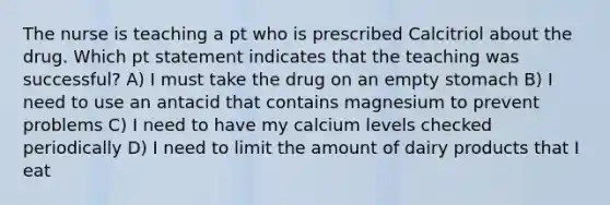 The nurse is teaching a pt who is prescribed Calcitriol about the drug. Which pt statement indicates that the teaching was successful? A) I must take the drug on an empty stomach B) I need to use an antacid that contains magnesium to prevent problems C) I need to have my calcium levels checked periodically D) I need to limit the amount of dairy products that I eat