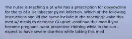 The nurse is teaching a pt who has a prescription for doxycycline for the tx of a Heliobacter pylori infection. Which of the following instructions should the nurse include in the teaching? -take this med w/ meals to decrease GI upset -continue this med if you become pregnant -wear protective clothing while in the sun -expect to have severe diarrhea while taking this med