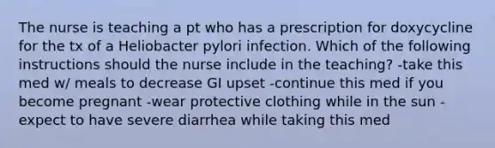 The nurse is teaching a pt who has a prescription for doxycycline for the tx of a Heliobacter pylori infection. Which of the following instructions should the nurse include in the teaching? -take this med w/ meals to decrease GI upset -continue this med if you become pregnant -wear protective clothing while in the sun -expect to have severe diarrhea while taking this med