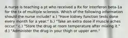 A nurse is teaching a pt who received a Rx for interferon beta-1a for the tx of multiple sclerosis. Which of the following information should the nurse include? a.) "Have kidney function tests done every month for a year." b.) "Take an extra dose if muscle aches occur." c.) "Store the drug at room temperature after mixing it." d.) "Administer the drug in your thigh or upper arm."