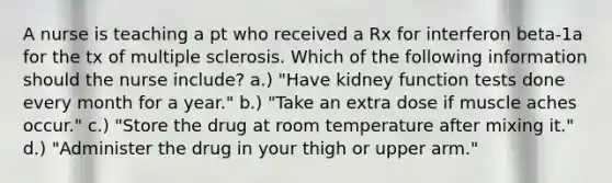 A nurse is teaching a pt who received a Rx for interferon beta-1a for the tx of multiple sclerosis. Which of the following information should the nurse include? a.) "Have kidney function tests done every month for a year." b.) "Take an extra dose if muscle aches occur." c.) "Store the drug at room temperature after mixing it." d.) "Administer the drug in your thigh or upper arm."