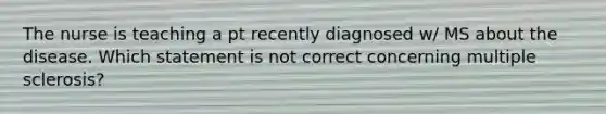 The nurse is teaching a pt recently diagnosed w/ MS about the disease. Which statement is not correct concerning multiple sclerosis?