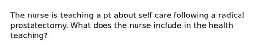 The nurse is teaching a pt about self care following a radical prostatectomy. What does the nurse include in the health teaching?