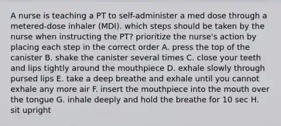 A nurse is teaching a PT to self-administer a med dose through a metered-dose inhaler (MDI). which steps should be taken by the nurse when instructing the PT? prioritize the nurse's action by placing each step in the correct order A. press the top of the canister B. shake the canister several times C. close your teeth and lips tightly around the mouthpiece D. exhale slowly through pursed lips E. take a deep breathe and exhale until you cannot exhale any more air F. insert the mouthpiece into the mouth over the tongue G. inhale deeply and hold the breathe for 10 sec H. sit upright