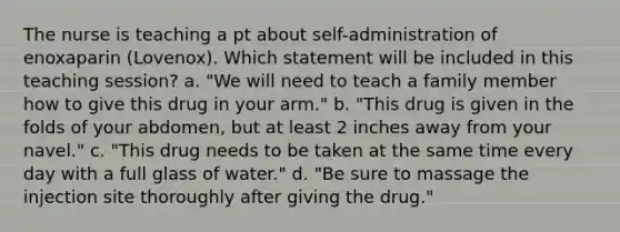 The nurse is teaching a pt about self-administration of enoxaparin (Lovenox). Which statement will be included in this teaching session? a. "We will need to teach a family member how to give this drug in your arm." b. "This drug is given in the folds of your abdomen, but at least 2 inches away from your navel." c. "This drug needs to be taken at the same time every day with a full glass of water." d. "Be sure to massage the injection site thoroughly after giving the drug."