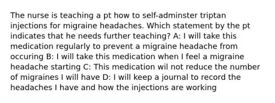 The nurse is teaching a pt how to self-adminster triptan injections for migraine headaches. Which statement by the pt indicates that he needs further teaching? A: I will take this medication regularly to prevent a migraine headache from occuring B: I will take this medication when I feel a migraine headache starting C: This medication wil not reduce the number of migraines I will have D: I will keep a journal to record the headaches I have and how the injections are working