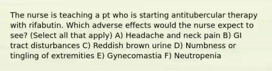 The nurse is teaching a pt who is starting antitubercular therapy with rifabutin. Which adverse effects would the nurse expect to see? (Select all that apply) A) Headache and neck pain B) GI tract disturbances C) Reddish brown urine D) Numbness or tingling of extremities E) Gynecomastia F) Neutropenia