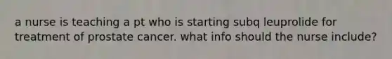 a nurse is teaching a pt who is starting subq leuprolide for treatment of prostate cancer. what info should the nurse include?