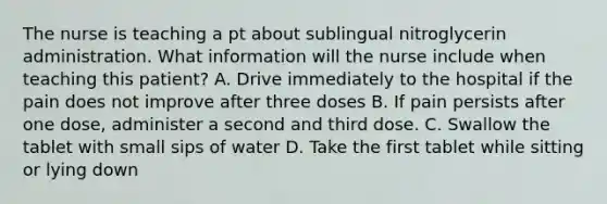 The nurse is teaching a pt about sublingual nitroglycerin administration. What information will the nurse include when teaching this patient? A. Drive immediately to the hospital if the pain does not improve after three doses B. If pain persists after one dose, administer a second and third dose. C. Swallow the tablet with small sips of water D. Take the first tablet while sitting or lying down