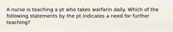 A nurse is teaching a pt who takes warfarin daily. Which of the following statements by the pt indicates a need for further teaching?