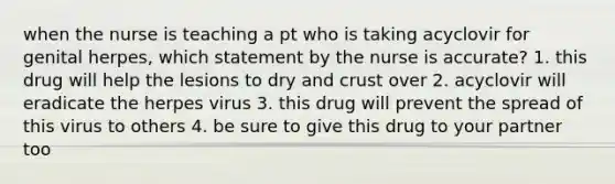 when the nurse is teaching a pt who is taking acyclovir for genital herpes, which statement by the nurse is accurate? 1. this drug will help the lesions to dry and crust over 2. acyclovir will eradicate the herpes virus 3. this drug will prevent the spread of this virus to others 4. be sure to give this drug to your partner too