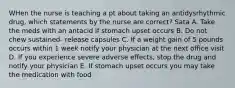 WHen the nurse is teaching a pt about taking an antidysrhythmic drug, which statements by the nurse are correct? Sata A. Take the meds with an antacid if stomach upset occurs B. Do not chew sustained- release capsules C. If a weight gain of 5 pounds occurs within 1 week notify your physician at the next office visit D. If you experience severe adverse effects, stop the drug and notify your physician E. If stomach upset occurs you may take the medication with food