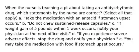 When the nurse is teaching a pt about taking an antidysrhythmic drug, which statements by the nurse are correct? (Select all that apply) a. "Take the medication with an antacid if stomach upset occurs." b. "Do not chew sustained-release capsules." c. "If weight gain of 5 pounds within 1 week occurs, notify your physician at the next office visit." d. "If you experience severe adverse effects, stop the drug and notify your physician." e. "You may take the medication with food if stomach upset occurs."