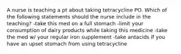 A nurse is teaching a pt about taking tetracycline PO. Which of the following statements should the nurse include in the teaching? -take this med on a full stomach -limit your consumption of dairy products while taking this medicine -take the med w/ your regular iron supplement -take antacids if you have an upset stomach from using tetracycline