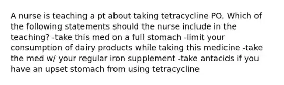 A nurse is teaching a pt about taking tetracycline PO. Which of the following statements should the nurse include in the teaching? -take this med on a full stomach -limit your consumption of dairy products while taking this medicine -take the med w/ your regular iron supplement -take antacids if you have an upset stomach from using tetracycline