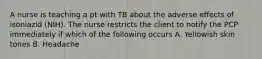 A nurse is teaching a pt with TB about the adverse effects of isoniazid (NIH). The nurse restricts the client to notify the PCP immediately if which of the following occurs A. Yellowish skin tones B. Headache