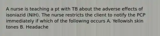 A nurse is teaching a pt with TB about the adverse effects of isoniazid (NIH). The nurse restricts the client to notify the PCP immediately if which of the following occurs A. Yellowish skin tones B. Headache