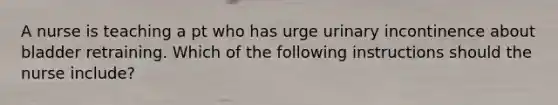 A nurse is teaching a pt who has urge urinary incontinence about bladder retraining. Which of the following instructions should the nurse include?