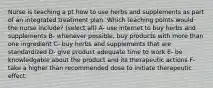 Nurse is teaching a pt how to use herbs and supplements as part of an integrated treatment plan. Which teaching points would the nurse include? (select all) A- use internet to buy herbs and supplements B- whenever possible, buy products with more than one ingredient C- buy herbs and supplements that are standardized D- give product adequate time to work E- be knowledgable about the product and its therapeutic actions F- take a higher than recommended dose to initiate therapeutic effect