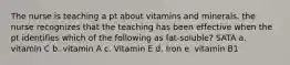 The nurse is teaching a pt about vitamins and minerals. the nurse recognizes that the teaching has been effective when the pt identifies which of the following as fat-soluble? SATA a. vitamin C b. vitamin A c. Vitamin E d. Iron e. vitamin B1