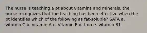 The nurse is teaching a pt about vitamins and minerals. the nurse recognizes that the teaching has been effective when the pt identifies which of the following as fat-soluble? SATA a. vitamin C b. vitamin A c. Vitamin E d. Iron e. vitamin B1