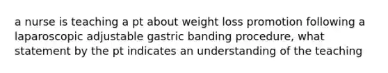 a nurse is teaching a pt about weight loss promotion following a laparoscopic adjustable gastric banding procedure, what statement by the pt indicates an understanding of the teaching