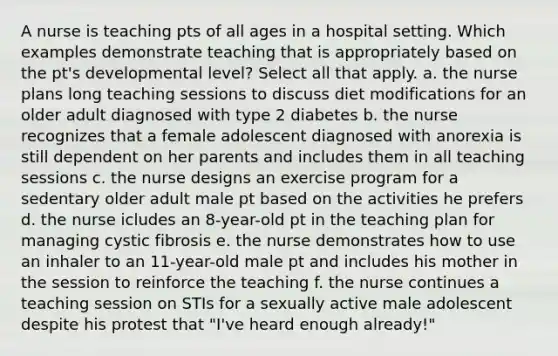 A nurse is teaching pts of all ages in a hospital setting. Which examples demonstrate teaching that is appropriately based on the pt's developmental level? Select all that apply. a. the nurse plans long teaching sessions to discuss diet modifications for an older adult diagnosed with type 2 diabetes b. the nurse recognizes that a female adolescent diagnosed with anorexia is still dependent on her parents and includes them in all teaching sessions c. the nurse designs an exercise program for a sedentary older adult male pt based on the activities he prefers d. the nurse icludes an 8-year-old pt in the teaching plan for managing cystic fibrosis e. the nurse demonstrates how to use an inhaler to an 11-year-old male pt and includes his mother in the session to reinforce the teaching f. the nurse continues a teaching session on STIs for a sexually active male adolescent despite his protest that "I've heard enough already!"