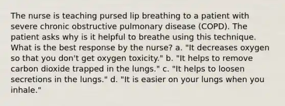 The nurse is teaching pursed lip breathing to a patient with severe chronic obstructive pulmonary disease (COPD). The patient asks why is it helpful to breathe using this technique. What is the best response by the nurse? a. "It decreases oxygen so that you don't get oxygen toxicity." b. "It helps to remove carbon dioxide trapped in the lungs." c. "It helps to loosen secretions in the lungs." d. "It is easier on your lungs when you inhale."