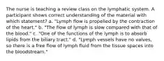 The nurse is teaching a review class on the lymphatic system. A participant shows correct understanding of the material with which statement? a. "Lymph flow is propelled by the contraction of the heart." b. "The flow of lymph is slow compared with that of the blood." c. "One of the functions of the lymph is to absorb lipids from the biliary tract." d. "Lymph vessels have no valves, so there is a free flow of lymph fluid from the tissue spaces into the bloodstream."