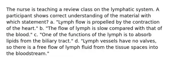 The nurse is teaching a review class on the lymphatic system. A participant shows correct understanding of the material with which statement? a. "Lymph flow is propelled by the contraction of the heart." b. "The flow of lymph is slow compared with that of the blood." c. "One of the functions of the lymph is to absorb lipids from the biliary tract." d. "Lymph vessels have no valves, so there is a free flow of lymph fluid from the tissue spaces into the bloodstream."