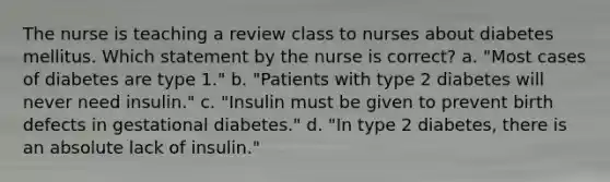 The nurse is teaching a review class to nurses about diabetes mellitus. Which statement by the nurse is correct? a. "Most cases of diabetes are type 1." b. "Patients with type 2 diabetes will never need insulin." c. "Insulin must be given to prevent birth defects in gestational diabetes." d. "In type 2 diabetes, there is an absolute lack of insulin."