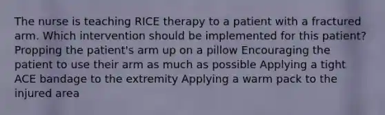 The nurse is teaching RICE therapy to a patient with a fractured arm. Which intervention should be implemented for this patient? Propping the patient's arm up on a pillow Encouraging the patient to use their arm as much as possible Applying a tight ACE bandage to the extremity Applying a warm pack to the injured area