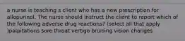 a nurse is teaching s client who has a new prescription for allopurinol. The nurse should instruct the client to report which of the following adverse drug reactions? (select all that apply )palpitations sore throat vertigo bruising vision changes