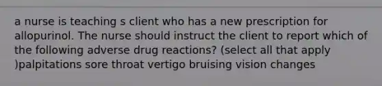 a nurse is teaching s client who has a new prescription for allopurinol. The nurse should instruct the client to report which of the following adverse drug reactions? (select all that apply )palpitations sore throat vertigo bruising vision changes