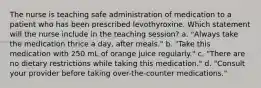 The nurse is teaching safe administration of medication to a patient who has been prescribed levothyroxine. Which statement will the nurse include in the teaching session? a. "Always take the medication thrice a day, after meals." b. "Take this medication with 250 mL of orange juice regularly." c. "There are no dietary restrictions while taking this medication." d. "Consult your provider before taking over-the-counter medications."