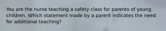 You are the nurse teaching a safety class for parents of young children. Which statement made by a parent indicates the need for additional teaching?