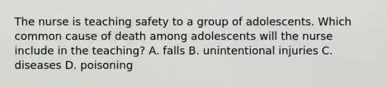 The nurse is teaching safety to a group of adolescents. Which common cause of death among adolescents will the nurse include in the teaching? A. falls B. unintentional injuries C. diseases D. poisoning