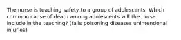 The nurse is teaching safety to a group of adolescents. Which common cause of death among adolescents will the nurse include in the teaching? (falls poisoning diseases unintentional injuries)