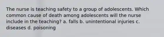 The nurse is teaching safety to a group of adolescents. Which common cause of death among adolescents will the nurse include in the teaching? a. falls b. unintentional injuries c. diseases d. poisoning