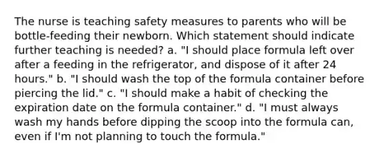 The nurse is teaching safety measures to parents who will be bottle-feeding their newborn. Which statement should indicate further teaching is needed? a. "I should place formula left over after a feeding in the refrigerator, and dispose of it after 24 hours." b. "I should wash the top of the formula container before piercing the lid." c. "I should make a habit of checking the expiration date on the formula container." d. "I must always wash my hands before dipping the scoop into the formula can, even if I'm not planning to touch the formula."