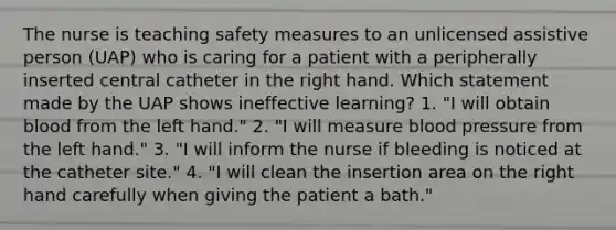 The nurse is teaching safety measures to an unlicensed assistive person (UAP) who is caring for a patient with a peripherally inserted central catheter in the right hand. Which statement made by the UAP shows ineffective learning? 1. "I will obtain blood from the left hand." 2. "I will measure blood pressure from the left hand." 3. "I will inform the nurse if bleeding is noticed at the catheter site." 4. "I will clean the insertion area on the right hand carefully when giving the patient a bath."