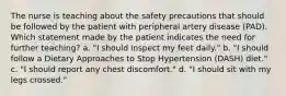 The nurse is teaching about the safety precautions that should be followed by the patient with peripheral artery disease (PAD). Which statement made by the patient indicates the need for further teaching? a. "I should inspect my feet daily." b. "I should follow a Dietary Approaches to Stop Hypertension (DASH) diet." c. "I should report any chest discomfort." d. "I should sit with my legs crossed."