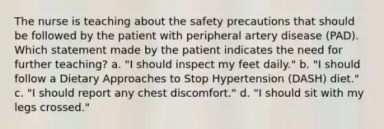 The nurse is teaching about the safety precautions that should be followed by the patient with peripheral artery disease (PAD). Which statement made by the patient indicates the need for further teaching? a. "I should inspect my feet daily." b. "I should follow a Dietary Approaches to Stop Hypertension (DASH) diet." c. "I should report any chest discomfort." d. "I should sit with my legs crossed."