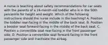 A nurse is teaching about safety recommendations for car seats with the parents of a 24-month-old toddler who is in the 50th percentile for height and weight. Which of the following instructions should the nurse include in the teaching? A. Position the toddler rear-facing in the middle of the back seat. B. Position a booster seat forward-facing in the middle of the back seat. C. Position a convertible seat rear-facing in the front passenger side. D. Position a convertible seat forward-facing in the front passenger side and inactivate the airbag.